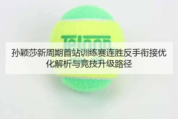 孙颖莎新周期首站训练赛连胜反手衔接优化解析与竞技升级路径
